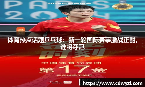 体育热点话题乒乓球：新一轮国际赛事激战正酣，谁将夺冠